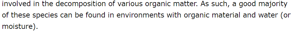 involved in the decomposition of various organic matter. As such, a good majority of these species can be found in environments with organic material and water (or moisture).